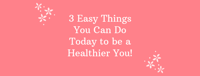 3 Easy Things You Can Do Today To Be A Healthier You